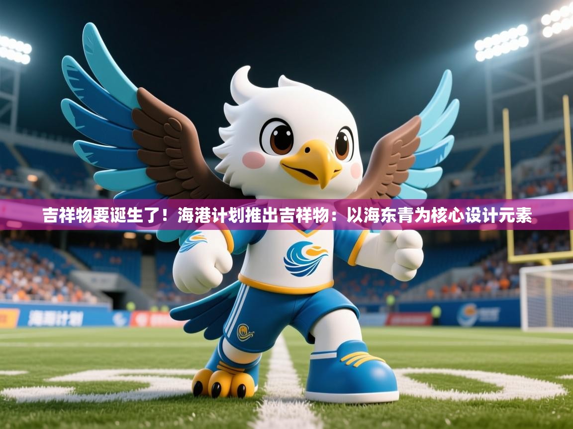 2025kaiyun体育在线官网登录入口吉祥物要诞生了！海港计划推出吉祥物：以海东青为核心设计元素  第2张